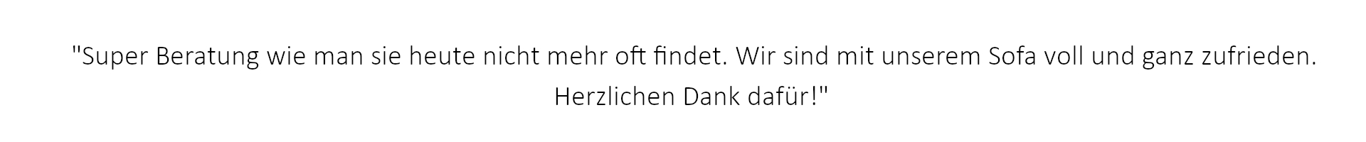 Super Beratung wie man sie heute nicht mehr oft findet. Wir sind mit unserem Sofa voll und ganz zufrieden. Herzlichen Dank dafür